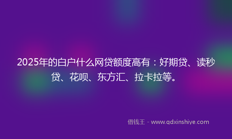 2025年的白户什么网贷额度高有：好期贷、读秒贷、花呗、东方汇、拉卡拉等。