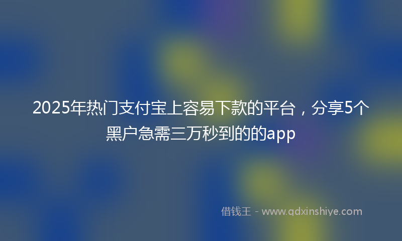 2025年热门支付宝上容易下款的平台，分享5个黑户急需三万秒到的的app