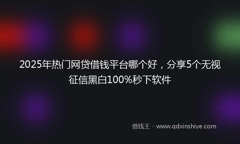 2025年热门网贷借钱平台哪个好，分享5个无视征信黑白100%秒下软件