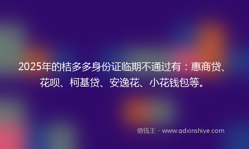 2025年的桔多多身份证临期不通过有：惠商贷、花呗、柯基贷、安逸花、小花钱包等。