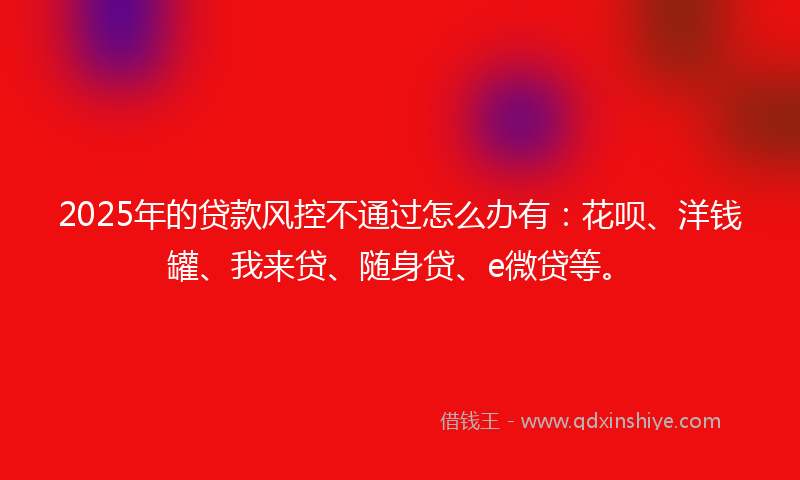 2025年的贷款风控不通过怎么办有：花呗、洋钱罐、我来贷、随身贷、e微贷等。