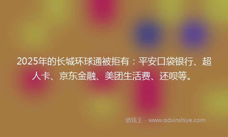 2025年的长城环球通被拒有：平安口袋银行、超人卡、京东金融、美团生活费、还呗等。