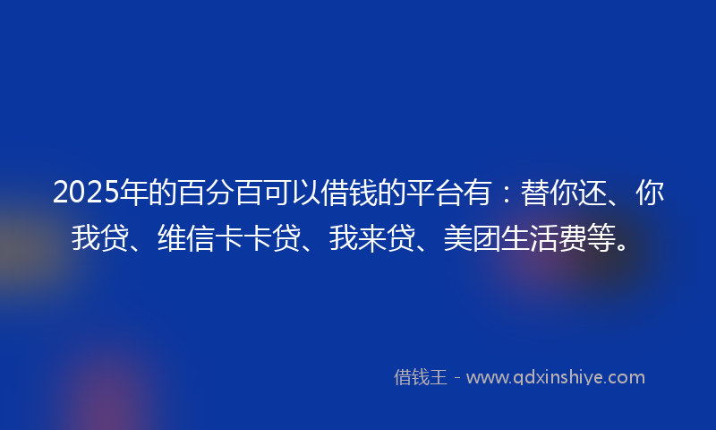 2025年的百分百可以借钱的平台有：替你还、你我贷、维信卡卡贷、我来贷、美团生活费等。