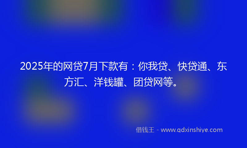 2025年的网贷7月下款有：你我贷、快贷通、东方汇、洋钱罐、团贷网等。