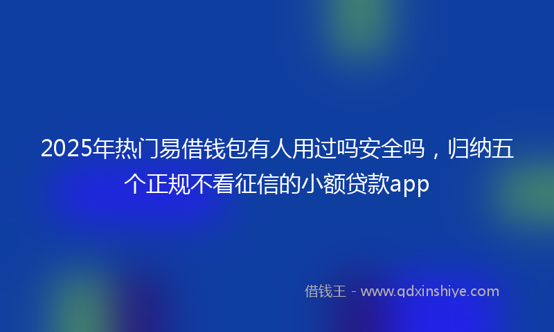 2025年热门易借钱包有人用过吗安全吗，归纳五个正规不看征信的小额贷款app