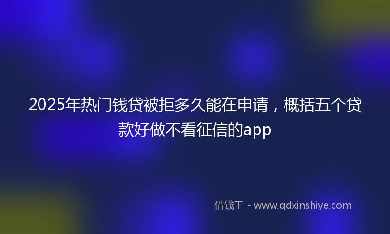 2025年热门钱贷被拒多久能在申请，概括五个贷款好做不看征信的app