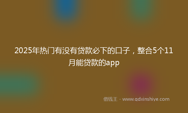 2025年热门有没有贷款必下的口子，整合5个11月能贷款的app