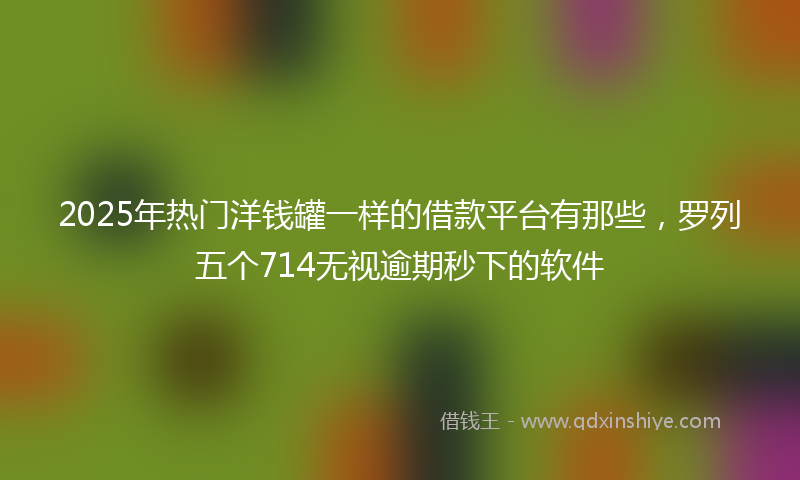 2025年热门洋钱罐一样的借款平台有那些，罗列五个714无视逾期秒下的软件