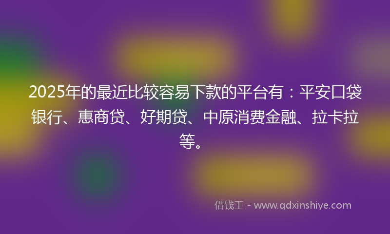 2025年的最近比较容易下款的平台有：平安口袋银行、惠商贷、好期贷、中原消费金融、拉卡拉等。