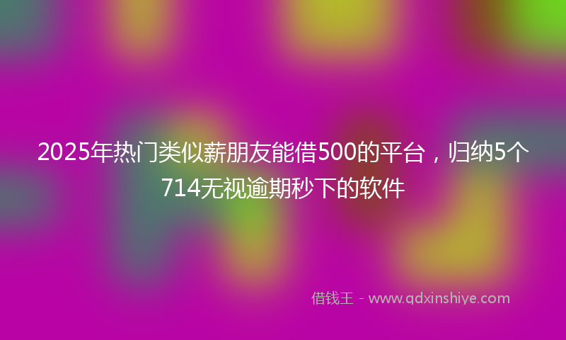 2025年热门类似薪朋友能借500的平台，归纳5个714无视逾期秒下的软件