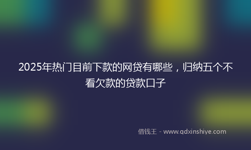 2025年热门目前下款的网贷有哪些，归纳五个不看欠款的贷款口子