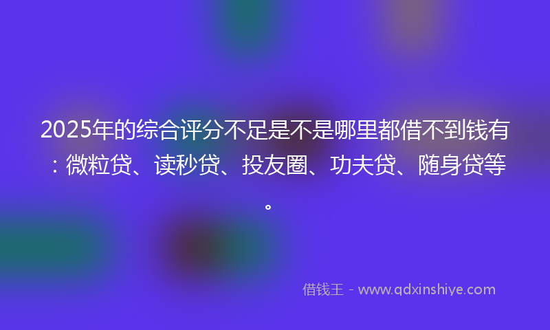 2025年的综合评分不足是不是哪里都借不到钱有：微粒贷、读秒贷、投友圈、功夫贷、随身贷等。