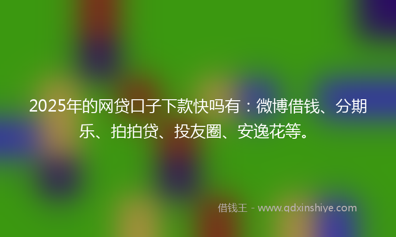 2025年的网贷口子下款快吗有：微博借钱、分期乐、拍拍贷、投友圈、安逸花等。