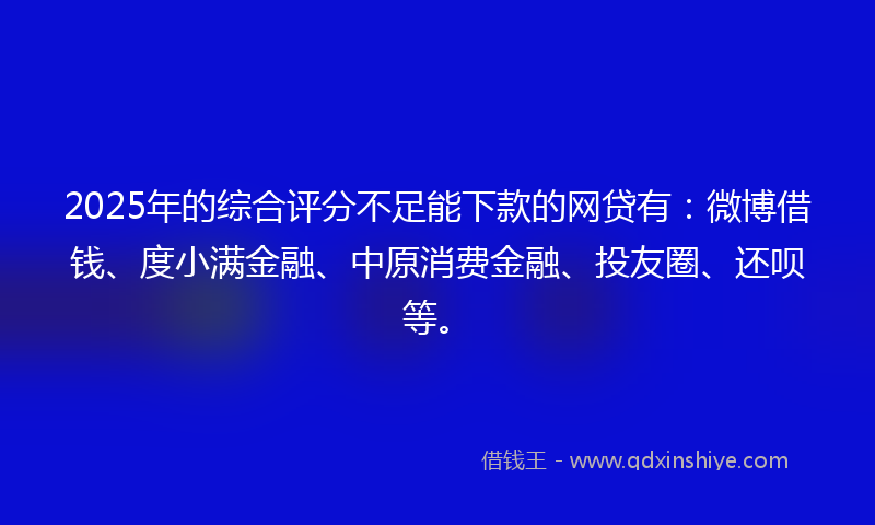 2025年的综合评分不足能下款的网贷有：微博借钱、度小满金融、中原消费金融、投友圈、还呗等。