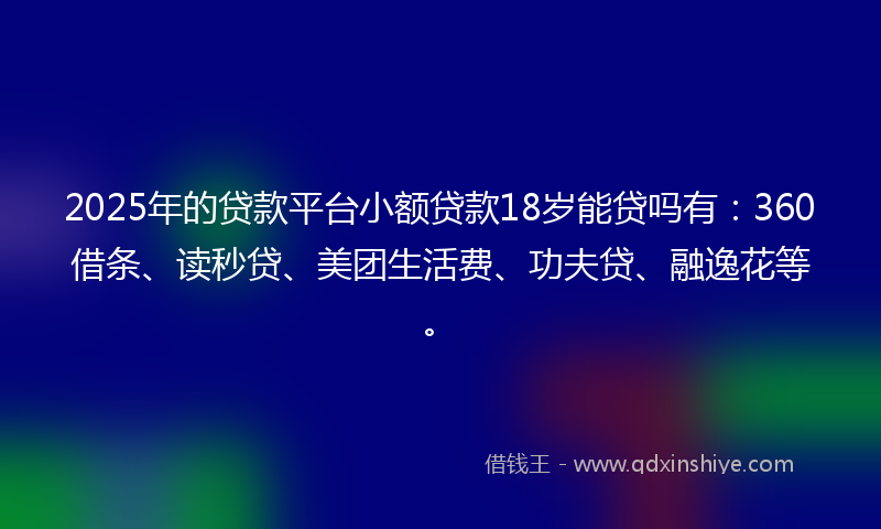 2025年的贷款平台小额贷款18岁能贷吗有：360借条、读秒贷、美团生活费、功夫贷、融逸花等。