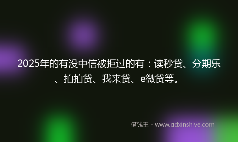 2025年的有没中信被拒过的有：读秒贷、分期乐、拍拍贷、我来贷、e微贷等。