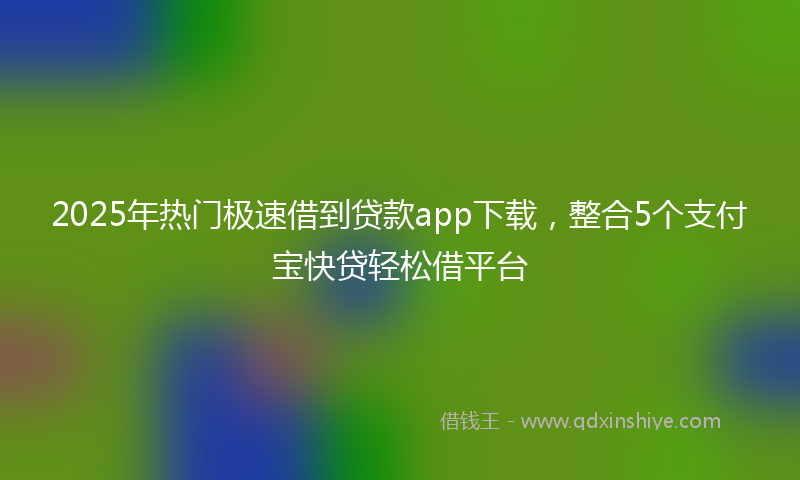 2025年热门极速借到贷款app下载，整合5个支付宝快贷轻松借平台