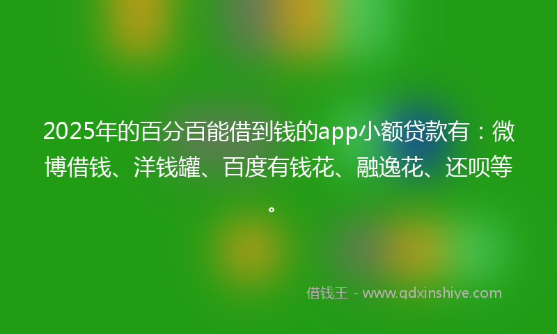 2025年的百分百能借到钱的app小额贷款有：微博借钱、洋钱罐、百度有钱花、融逸花、还呗等。