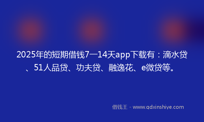 2025年的短期借钱7一14天app下载有：滴水贷、51人品贷、功夫贷、融逸花、e微贷等。
