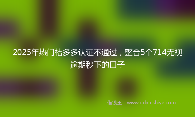 2025年热门桔多多认证不通过，整合5个714无视逾期秒下的口子