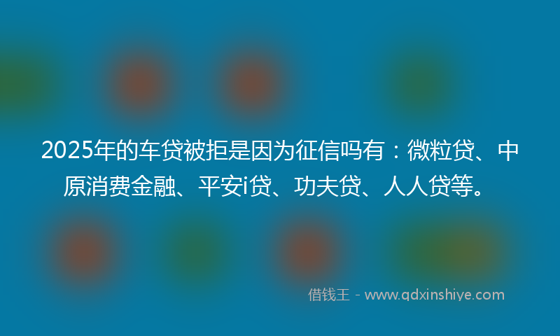 2025年的车贷被拒是因为征信吗有：微粒贷、中原消费金融、平安i贷、功夫贷、人人贷等。
