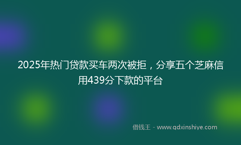 2025年热门贷款买车两次被拒，分享五个芝麻信用439分下款的平台