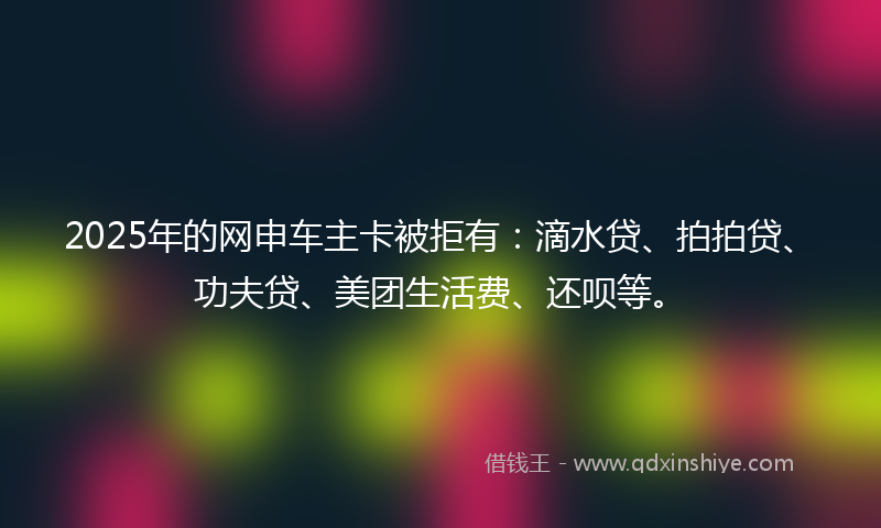 2025年的网申车主卡被拒有：滴水贷、拍拍贷、功夫贷、美团生活费、还呗等。