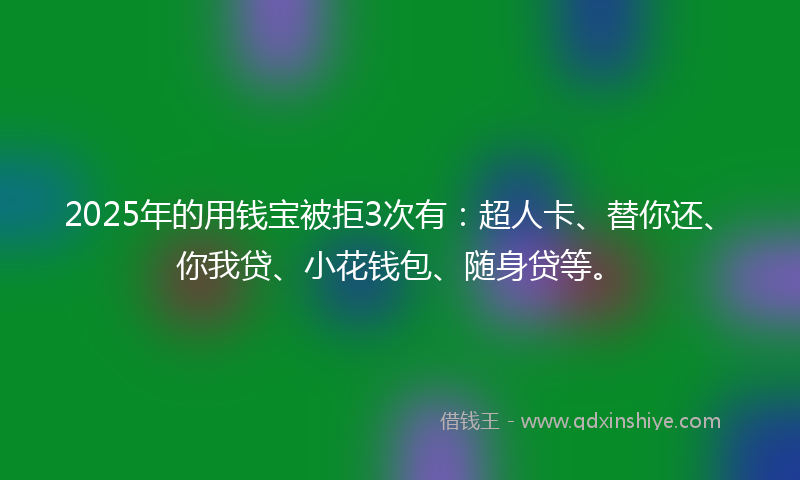2025年的用钱宝被拒3次有：超人卡、替你还、你我贷、小花钱包、随身贷等。