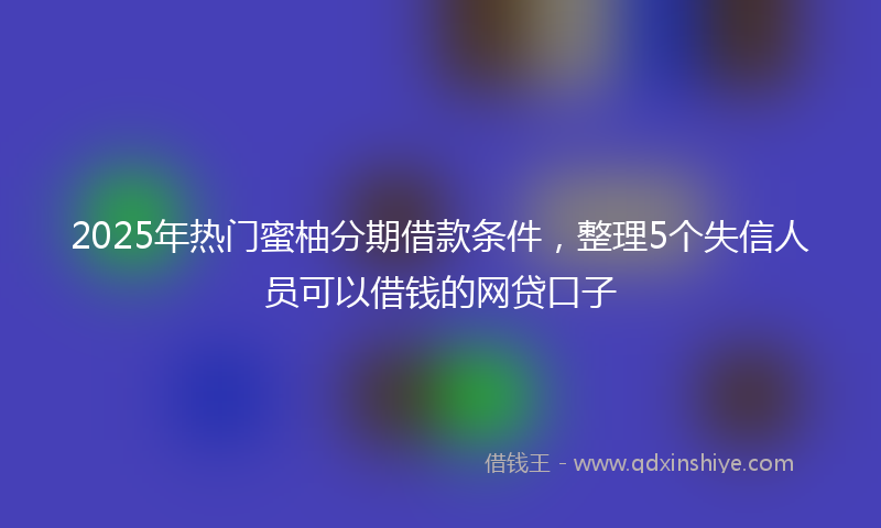 2025年热门蜜柚分期借款条件，整理5个失信人员可以借钱的网贷口子