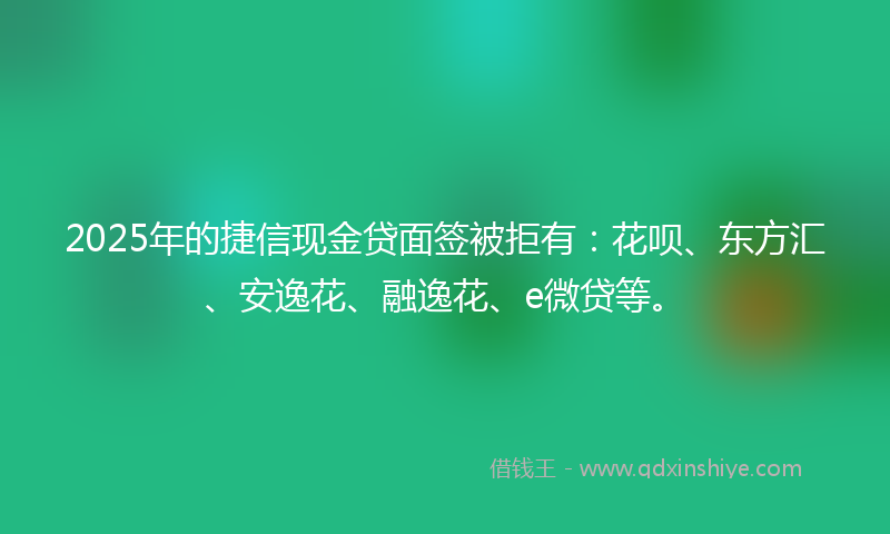 2025年的捷信现金贷面签被拒有：花呗、东方汇、安逸花、融逸花、e微贷等。