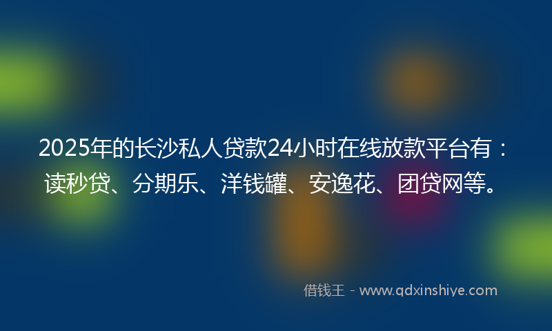2025年的长沙私人贷款24小时在线放款平台有：读秒贷、分期乐、洋钱罐、安逸花、团贷网等。