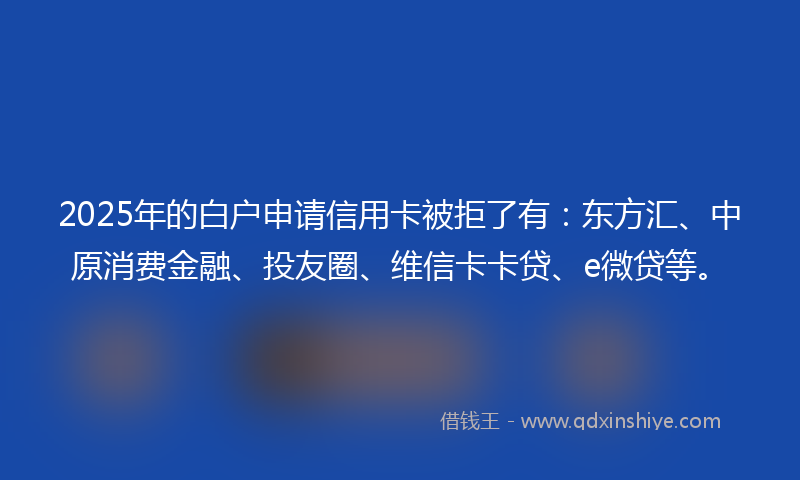 2025年的白户申请信用卡被拒了有：东方汇、中原消费金融、投友圈、维信卡卡贷、e微贷等。