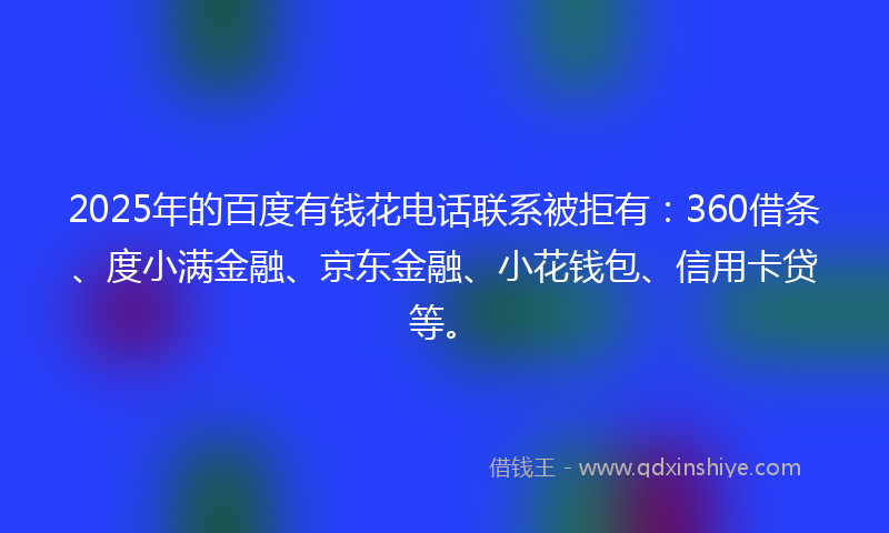 2025年的百度有钱花电话联系被拒有：360借条、度小满金融、京东金融、小花钱包、信用卡贷等。