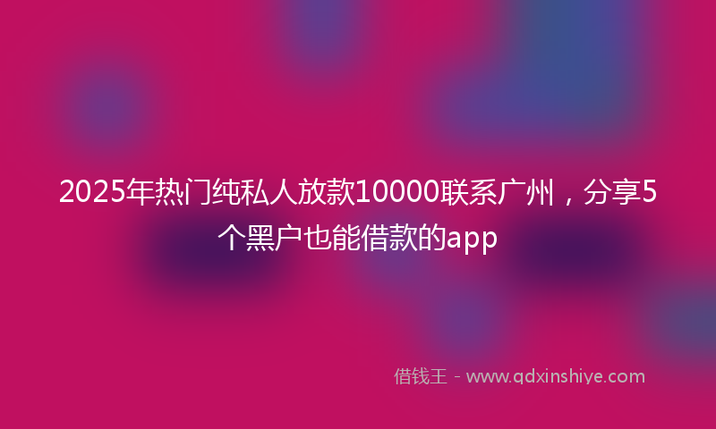 2025年热门纯私人放款10000联系广州，分享5个黑户也能借款的app