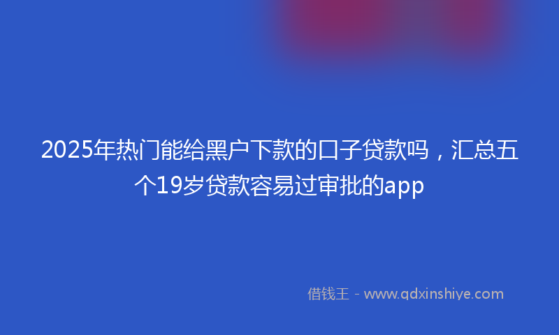 2025年热门能给黑户下款的口子贷款吗，汇总五个19岁贷款容易过审批的app