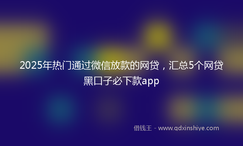 2025年热门通过微信放款的网贷，汇总5个网贷黑口子必下款app