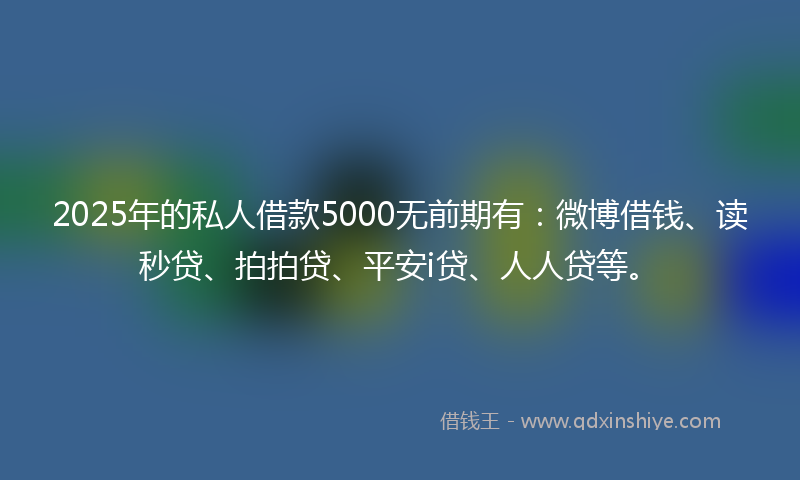 2025年的私人借款5000无前期有：微博借钱、读秒贷、拍拍贷、平安i贷、人人贷等。