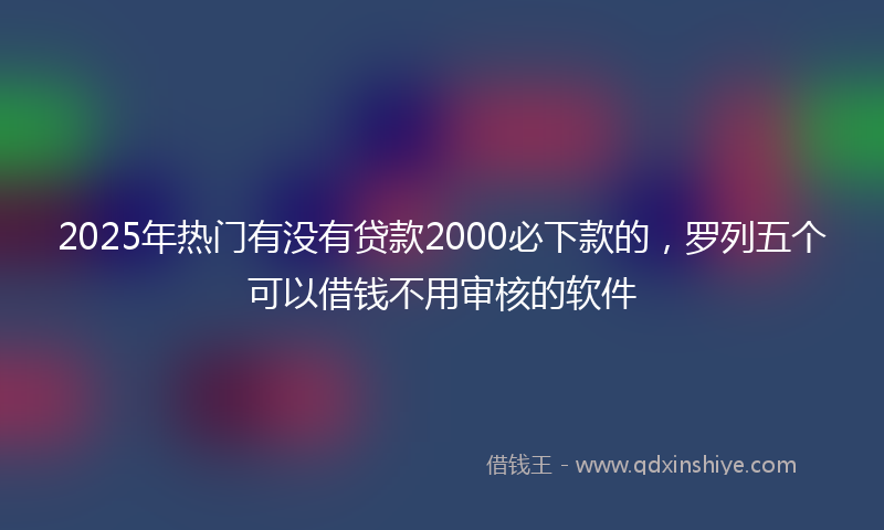 2025年热门有没有贷款2000必下款的，罗列五个可以借钱不用审核的软件