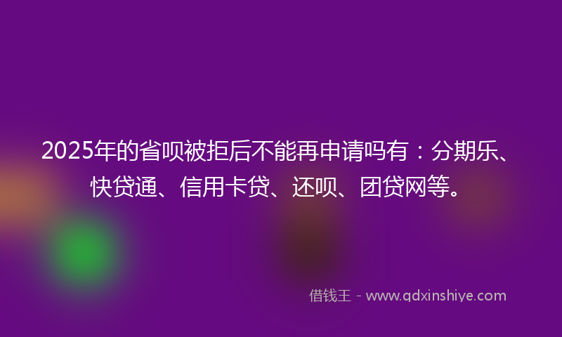 2025年的省呗被拒后不能再申请吗有：分期乐、快贷通、信用卡贷、还呗、团贷网等。