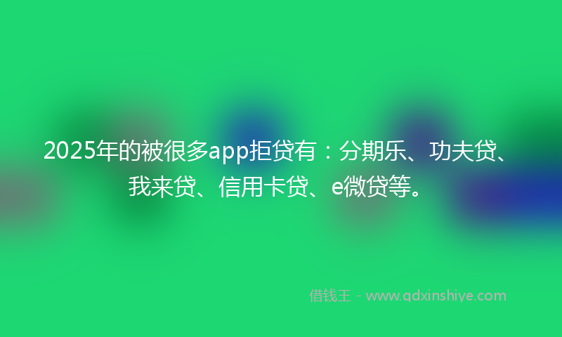 2025年的被很多app拒贷有：分期乐、功夫贷、我来贷、信用卡贷、e微贷等。