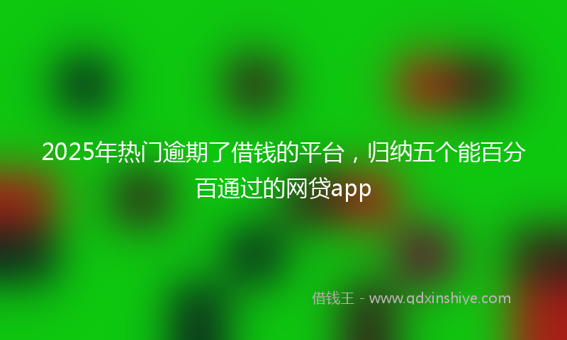 2025年热门逾期了借钱的平台，归纳五个能百分百通过的网贷app