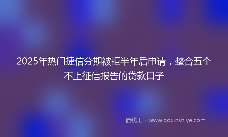 2025年热门捷信分期被拒半年后申请，整合五个不上征信报告的贷款口子
