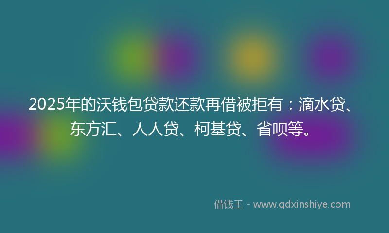 2025年的沃钱包贷款还款再借被拒有：滴水贷、东方汇、人人贷、柯基贷、省呗等。