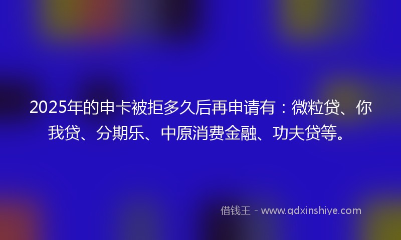 2025年的申卡被拒多久后再申请有：微粒贷、你我贷、分期乐、中原消费金融、功夫贷等。
