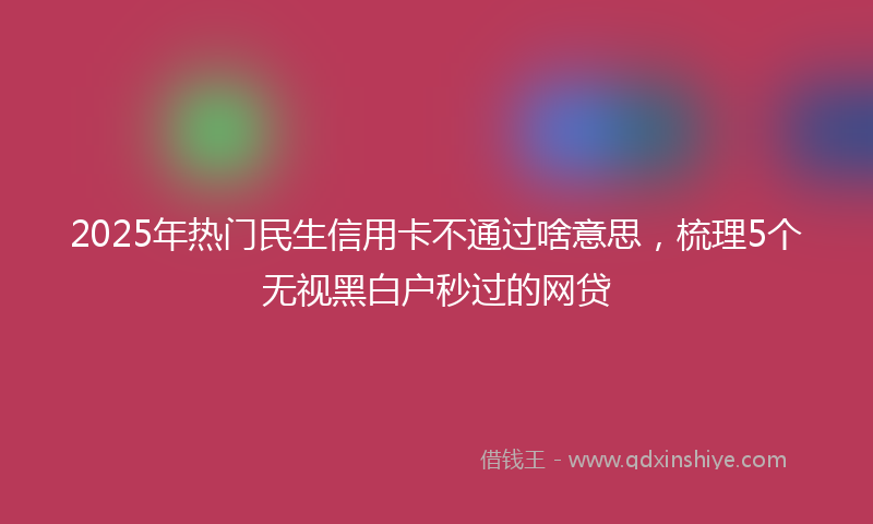 2025年热门民生信用卡不通过啥意思，梳理5个无视黑白户秒过的网贷
