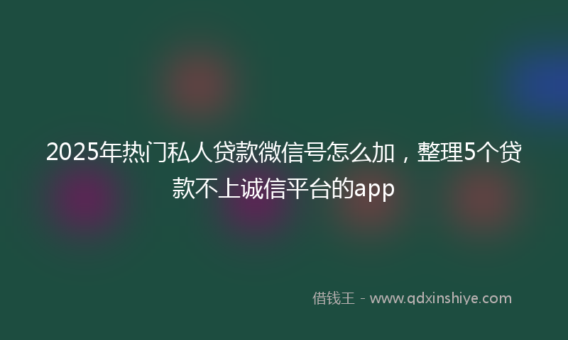 2025年热门私人贷款微信号怎么加，整理5个贷款不上诚信平台的app