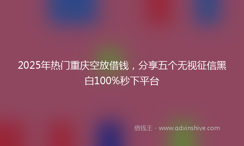 2025年热门重庆空放借钱，分享五个无视征信黑白100%秒下平台