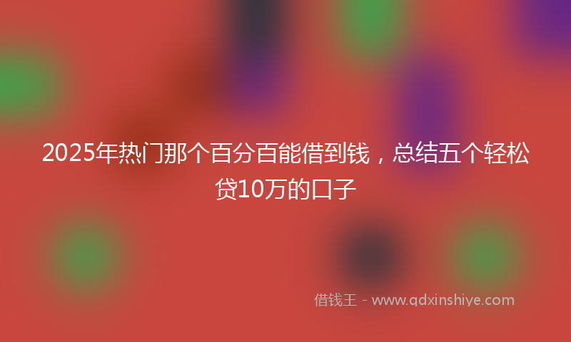 2025年热门那个百分百能借到钱，总结五个轻松贷10万的口子