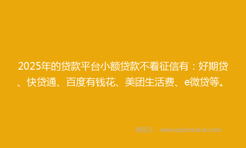 2025年的贷款平台小额贷款不看征信有：好期贷、快贷通、百度有钱花、美团生活费、e微贷等。