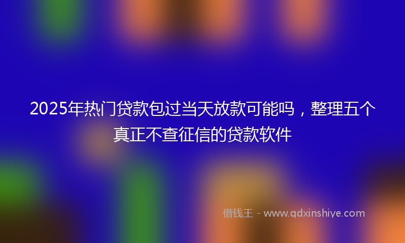 2025年热门贷款包过当天放款可能吗，整理五个真正不查征信的贷款软件